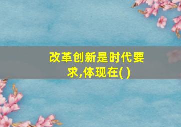 改革创新是时代要求,体现在( )